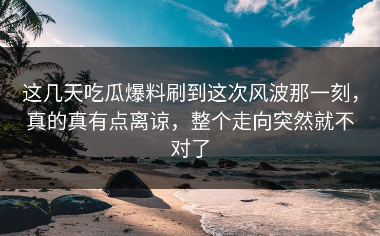 这几天吃瓜爆料刷到这次风波那一刻，真的真有点离谅，整个走向突然就不对了