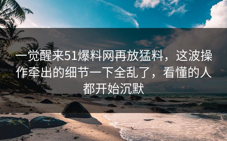 一觉醒来51爆料网再放猛料，这波操作牵出的细节一下全乱了，看懂的人都开始沉默