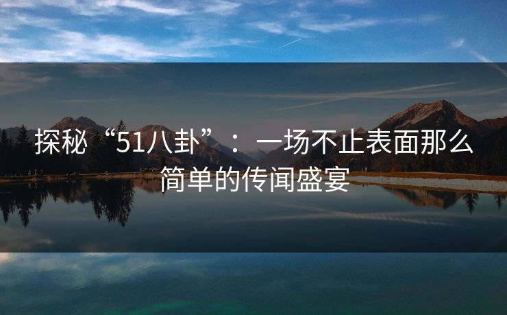 探秘“51八卦”：一场不止表面那么简单的传闻盛宴