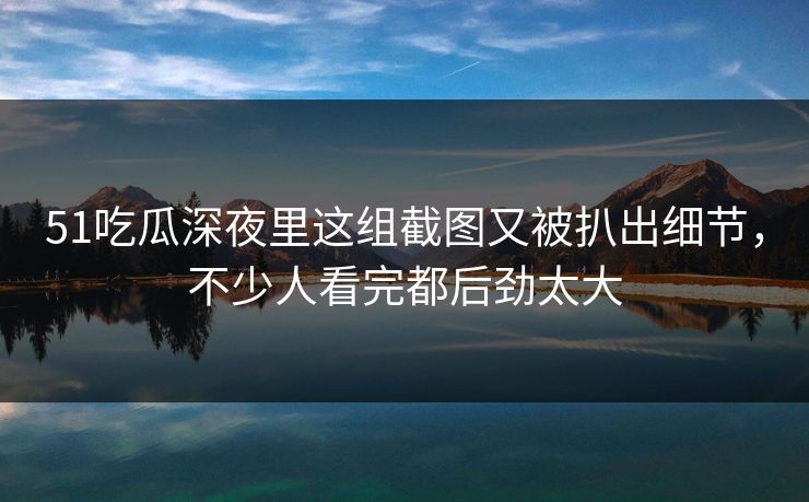 51吃瓜深夜里这组截图又被扒出细节，不少人看完都后劲太大
