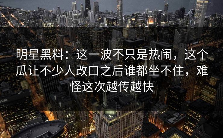 明星黑料：这一波不只是热闹，这个瓜让不少人改口之后谁都坐不住，难怪这次越传越快