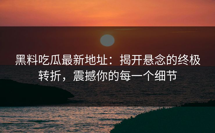 黑料吃瓜最新地址：揭开悬念的终极转折，震撼你的每一个细节