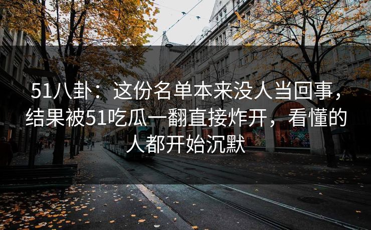 51八卦：这份名单本来没人当回事，结果被51吃瓜一翻直接炸开，看懂的人都开始沉默