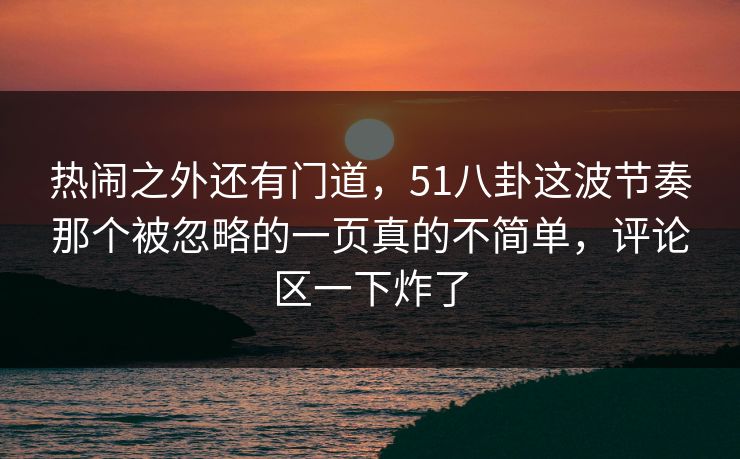 热闹之外还有门道，51八卦这波节奏那个被忽略的一页真的不简单，评论区一下炸了