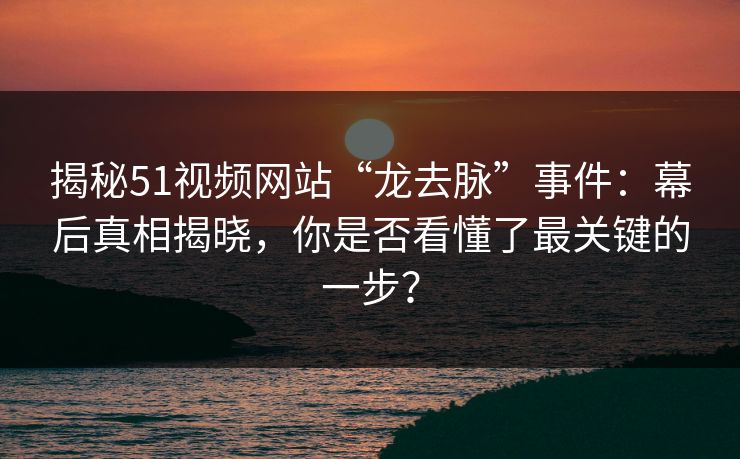 揭秘51视频网站“龙去脉”事件：幕后真相揭晓，你是否看懂了最关键的一步？