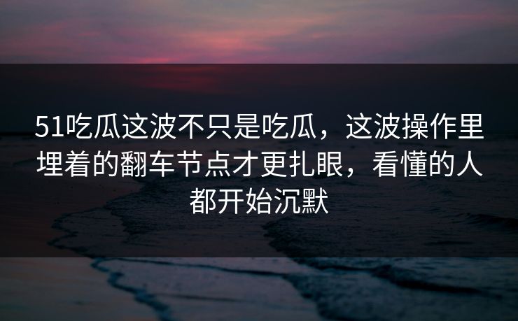 51吃瓜这波不只是吃瓜，这波操作里埋着的翻车节点才更扎眼，看懂的人都开始沉默