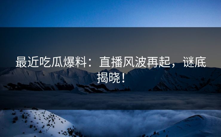 最近吃瓜爆料：直播风波再起，谜底揭晓！