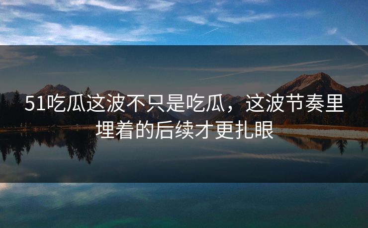 51吃瓜这波不只是吃瓜，这波节奏里埋着的后续才更扎眼