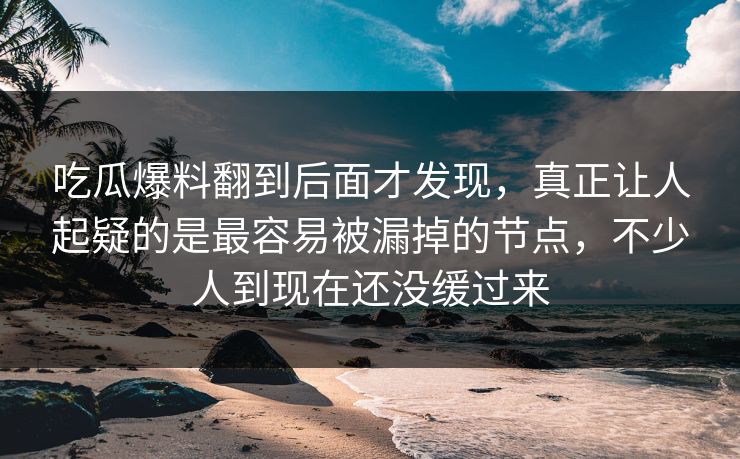 吃瓜爆料翻到后面才发现，真正让人起疑的是最容易被漏掉的节点，不少人到现在还没缓过来