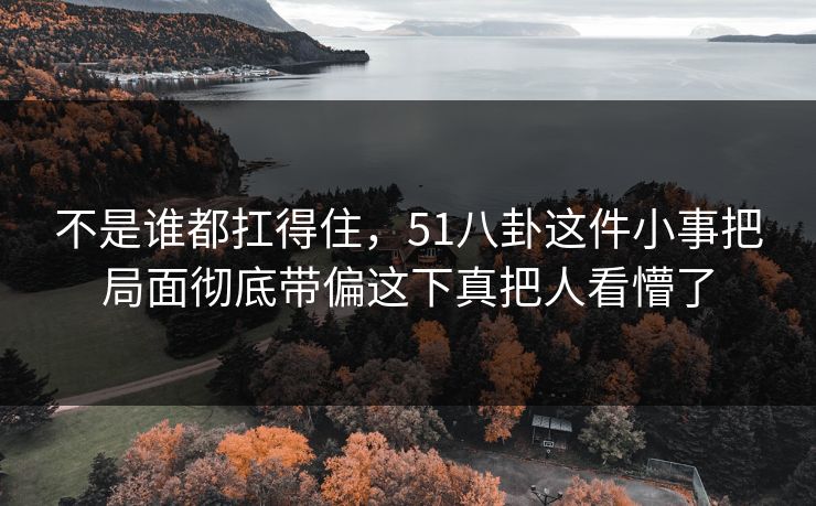 不是谁都扛得住，51八卦这件小事把局面彻底带偏这下真把人看懵了