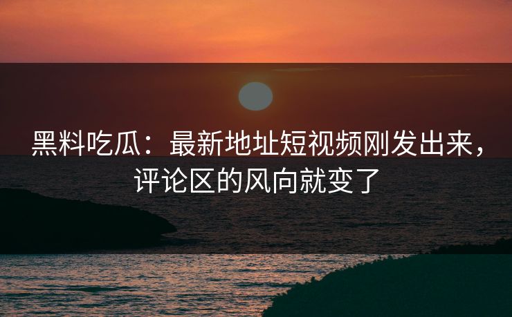 黑料吃瓜：最新地址短视频刚发出来，评论区的风向就变了