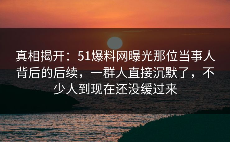 真相揭开：51爆料网曝光那位当事人背后的后续，一群人直接沉默了，不少人到现在还没缓过来