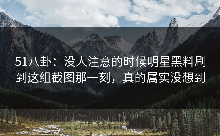 51八卦：没人注意的时候明星黑料刷到这组截图那一刻，真的属实没想到