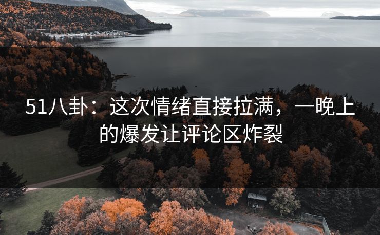 51八卦：这次情绪直接拉满，一晚上的爆发让评论区炸裂