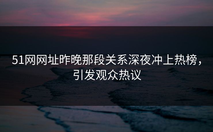 51网网址昨晚那段关系深夜冲上热榜，引发观众热议
