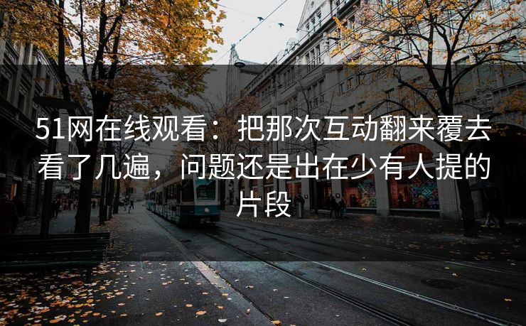 51网在线观看：把那次互动翻来覆去看了几遍，问题还是出在少有人提的片段