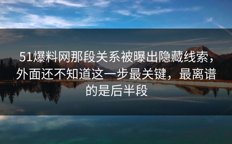 51爆料网那段关系被曝出隐藏线索，外面还不知道这一步最关键，最离谱的是后半段