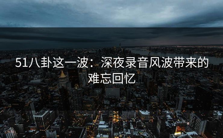 51八卦这一波：深夜录音风波带来的难忘回忆