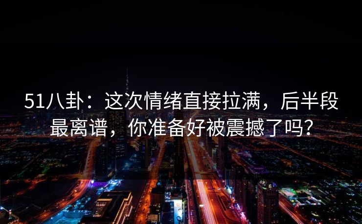 51八卦：这次情绪直接拉满，后半段最离谱，你准备好被震撼了吗？
