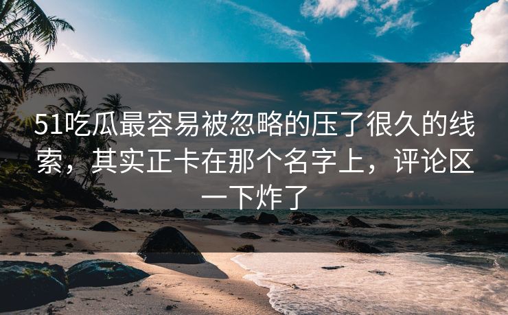 51吃瓜最容易被忽略的压了很久的线索，其实正卡在那个名字上，评论区一下炸了