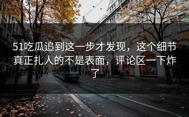 51吃瓜追到这一步才发现，这个细节真正扎人的不是表面，评论区一下炸了