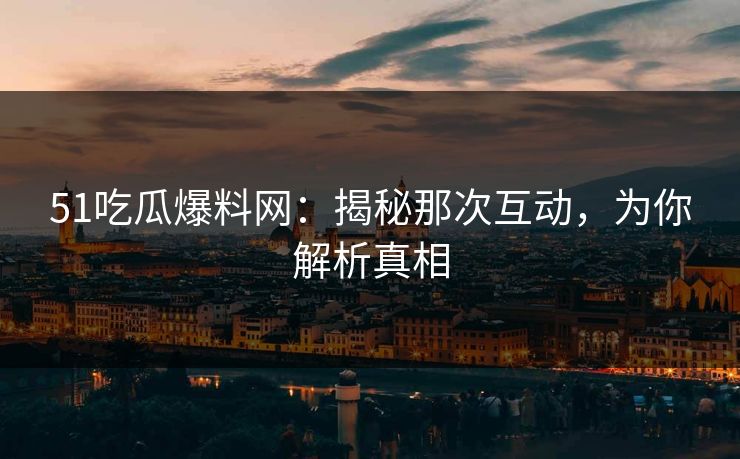 51吃瓜爆料网：揭秘那次互动，为你解析真相