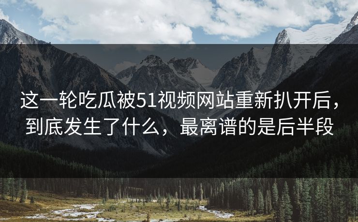 这一轮吃瓜被51视频网站重新扒开后，到底发生了什么，最离谱的是后半段