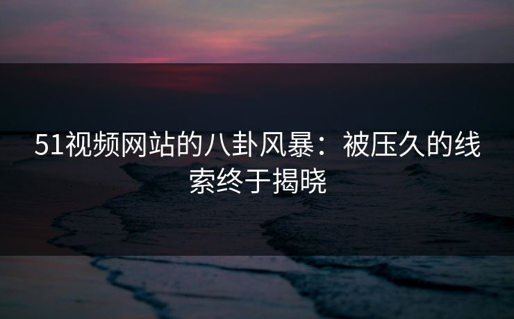 51视频网站的八卦风暴：被压久的线索终于揭晓