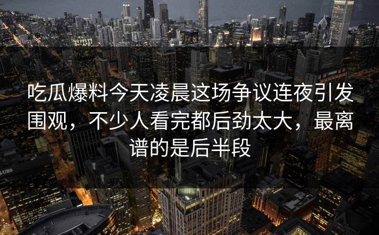 吃瓜爆料今天凌晨这场争议连夜引发围观，不少人看完都后劲太大，最离谱的是后半段