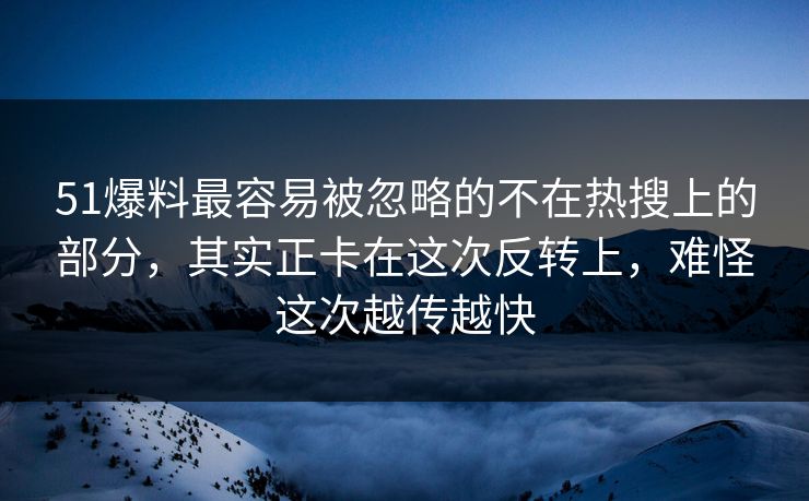 51爆料最容易被忽略的不在热搜上的部分，其实正卡在这次反转上，难怪这次越传越快