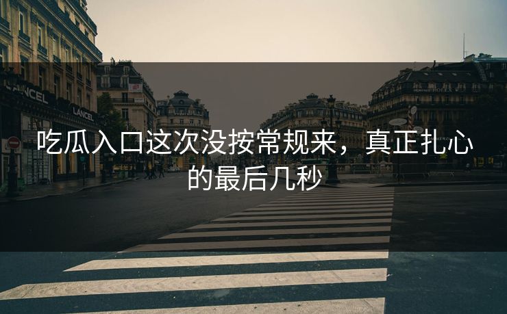 吃瓜入口这次没按常规来，真正扎心的最后几秒