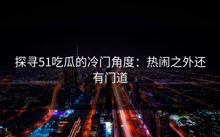 探寻51吃瓜的冷门角度：热闹之外还有门道
