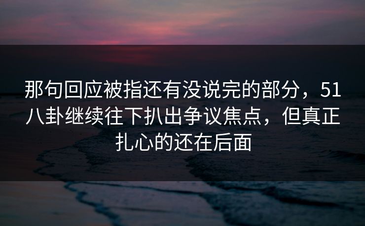 那句回应被指还有没说完的部分，51八卦继续往下扒出争议焦点，但真正扎心的还在后面