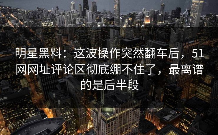 明星黑料：这波操作突然翻车后，51网网址评论区彻底绷不住了，最离谱的是后半段