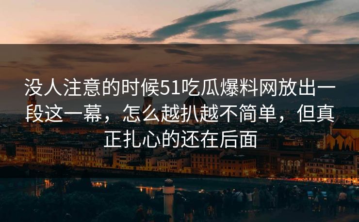 没人注意的时候51吃瓜爆料网放出一段这一幕，怎么越扒越不简单，但真正扎心的还在后面