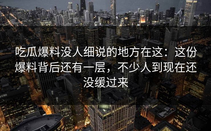吃瓜爆料没人细说的地方在这：这份爆料背后还有一层，不少人到现在还没缓过来
