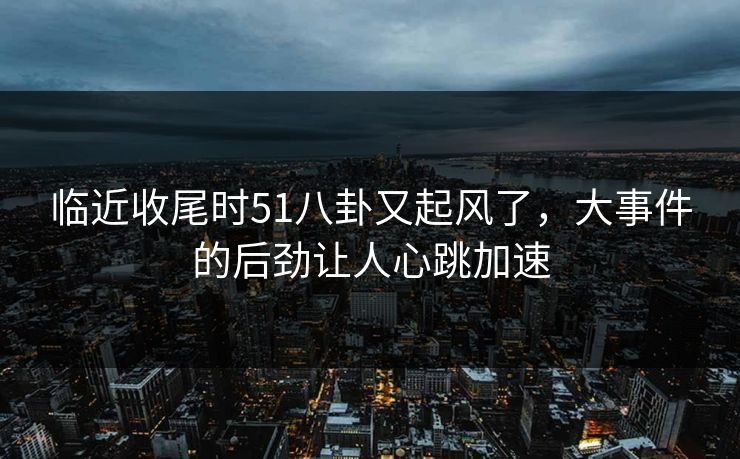 临近收尾时51八卦又起风了，大事件的后劲让人心跳加速