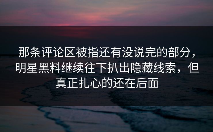 那条评论区被指还有没说完的部分，明星黑料继续往下扒出隐藏线索，但真正扎心的还在后面