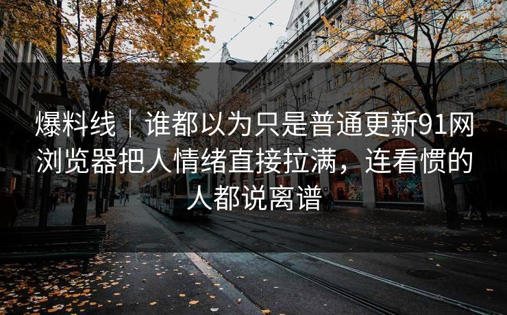 爆料线｜谁都以为只是普通更新91网浏览器把人情绪直接拉满，连看惯的人都说离谱