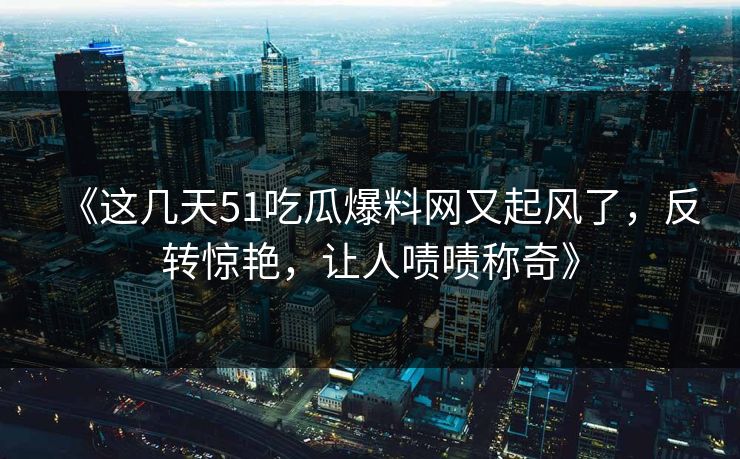 《这几天51吃瓜爆料网又起风了，反转惊艳，让人啧啧称奇》