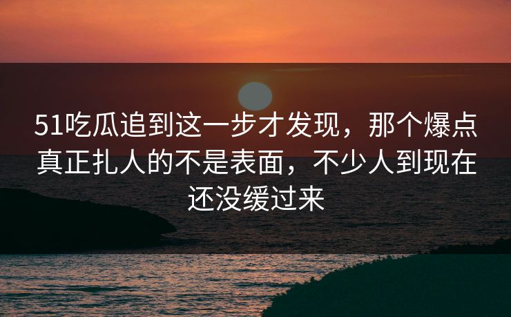 51吃瓜追到这一步才发现，那个爆点真正扎人的不是表面，不少人到现在还没缓过来