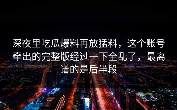 深夜里吃瓜爆料再放猛料，这个账号牵出的完整版经过一下全乱了，最离谱的是后半段