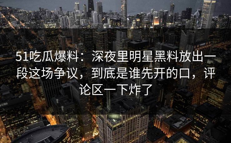 51吃瓜爆料：深夜里明星黑料放出一段这场争议，到底是谁先开的口，评论区一下炸了
