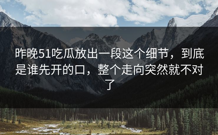 昨晚51吃瓜放出一段这个细节，到底是谁先开的口，整个走向突然就不对了