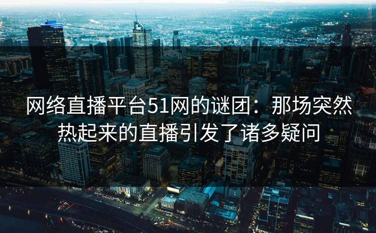 网络直播平台51网的谜团：那场突然热起来的直播引发了诸多疑问