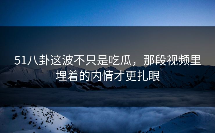 51八卦这波不只是吃瓜，那段视频里埋着的内情才更扎眼