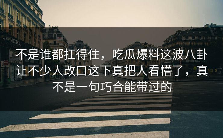 不是谁都扛得住，吃瓜爆料这波八卦让不少人改口这下真把人看懵了，真不是一句巧合能带过的
