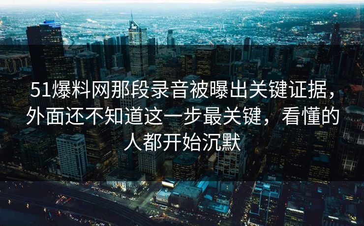 51爆料网那段录音被曝出关键证据，外面还不知道这一步最关键，看懂的人都开始沉默