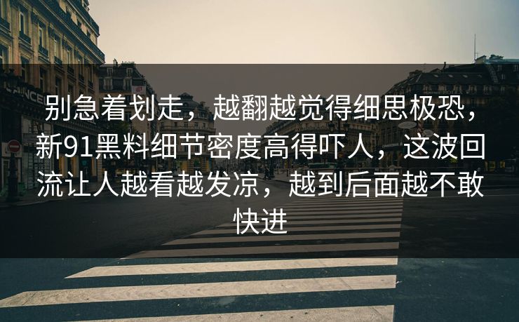 别急着划走，越翻越觉得细思极恐，新91黑料细节密度高得吓人，这波回流让人越看越发凉，越到后面越不敢快进