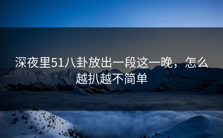 深夜里51八卦放出一段这一晚，怎么越扒越不简单